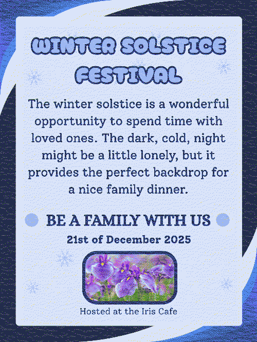 A dithered blue poster. The heading reads: Winter solstice festival, in all captial letters. The body text reads: The winter solstice is a wonderful opportunity to spend time with loved ones. The dark, cold, night might be a little lonely, but it provides the perfect backdrop for a nice family dinner. Below that, it reads: Be a family with us, in all capital letters. 21st of December 2025, a picture of iris flowers, then the text: Hosted at the Iris Cafe